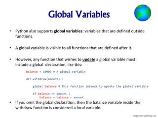 Global Variables
• Python also supports global variables: variables that are defined outside
functions.
• A global variable is visible to all functions that are defined after it.
• However, any function that wishes to update a global variable must
include a global declaration, like this:
• If you omit the global declaration, then the balance variable inside the
withdraw function is considered a local variable.
balance = 10000 # A global variable
def withdraw(amount) :
global balance # This function intends to update the global variable
if balance >= amount :
balance = balance - amount
Image Credit: galleryhip.com
 