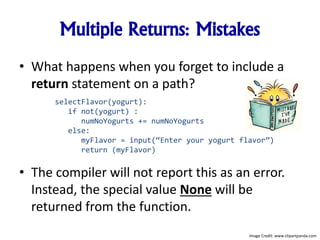 Multiple Returns: Mistakes
• What happens when you forget to include a
return statement on a path?
• The compiler will not report this as an error.
Instead, the special value None will be
returned from the function.
selectFlavor(yogurt):
if not(yogurt) :
numNoYogurts += numNoYogurts
else:
myFlavor = input(“Enter your yogurt flavor”)
return (myFlavor)
Image Credit: www.clipartpanda.com
 