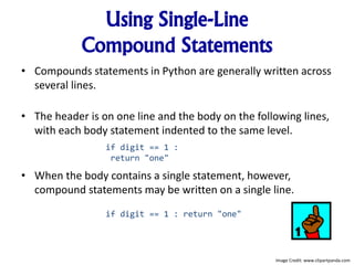 Using Single-Line
Compound Statements
• Compounds statements in Python are generally written across
several lines.
• The header is on one line and the body on the following lines,
with each body statement indented to the same level.
• When the body contains a single statement, however,
compound statements may be written on a single line.
if digit == 1 :
return "one"
if digit == 1 : return "one"
Image Credit: www.clipartpanda.com
 