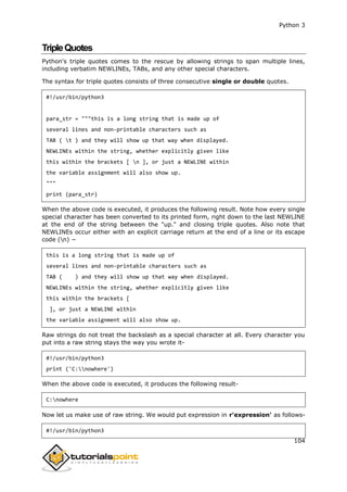 Python 3
104
TripleQuotes
Python's triple quotes comes to the rescue by allowing strings to span multiple lines,
including verbatim NEWLINEs, TABs, and any other special characters.
The syntax for triple quotes consists of three consecutive single or double quotes.
#!/usr/bin/python3
para_str = """this is a long string that is made up of
several lines and non-printable characters such as
TAB ( t ) and they will show up that way when displayed.
NEWLINEs within the string, whether explicitly given like
this within the brackets [ n ], or just a NEWLINE within
the variable assignment will also show up.
"""
print (para_str)
When the above code is executed, it produces the following result. Note how every single
special character has been converted to its printed form, right down to the last NEWLINE
at the end of the string between the "up." and closing triple quotes. Also note that
NEWLINEs occur either with an explicit carriage return at the end of a line or its escape
code (n) −
this is a long string that is made up of
several lines and non-printable characters such as
TAB ( ) and they will show up that way when displayed.
NEWLINEs within the string, whether explicitly given like
this within the brackets [
], or just a NEWLINE within
the variable assignment will also show up.
Raw strings do not treat the backslash as a special character at all. Every character you
put into a raw string stays the way you wrote it-
#!/usr/bin/python3
print ('C:nowhere')
When the above code is executed, it produces the following result-
C:nowhere
Now let us make use of raw string. We would put expression in r'expression' as follows-
#!/usr/bin/python3
 