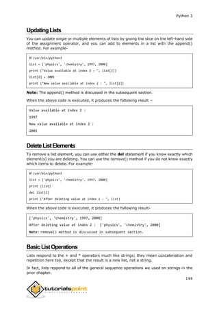 Python 3
144
UpdatingLists
You can update single or multiple elements of lists by giving the slice on the left-hand side
of the assignment operator, and you can add to elements in a list with the append()
method. For example-
#!/usr/bin/python3
list = ['physics', 'chemistry', 1997, 2000]
print ("Value available at index 2 : ", list[2])
list[2] = 2001
print ("New value available at index 2 : ", list[2])
Note: The append() method is discussed in the subsequent section.
When the above code is executed, it produces the following result −
Value available at index 2 :
1997
New value available at index 2 :
2001
DeleteListElements
To remove a list element, you can use either the del statement if you know exactly which
element(s) you are deleting. You can use the remove() method if you do not know exactly
which items to delete. For example-
#!/usr/bin/python3
list = ['physics', 'chemistry', 1997, 2000]
print (list)
del list[2]
print ("After deleting value at index 2 : ", list)
When the above code is executed, it produces the following result-
['physics', 'chemistry', 1997, 2000]
After deleting value at index 2 : ['physics', 'chemistry', 2000]
Note: remove() method is discussed in subsequent section.
BasicListOperations
Lists respond to the + and * operators much like strings; they mean concatenation and
repetition here too, except that the result is a new list, not a string.
In fact, lists respond to all of the general sequence operations we used on strings in the
prior chapter.
 