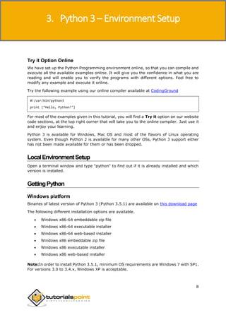 Python 3
8
Try it Option Online
We have set up the Python Programming environment online, so that you can compile and
execute all the available examples online. It will give you the confidence in what you are
reading and will enable you to verify the programs with different options. Feel free to
modify any example and execute it online.
Try the following example using our online compiler available at CodingGround
#!/usr/bin/python3
print ("Hello, Python!")
For most of the examples given in this tutorial, you will find a Try it option on our website
code sections, at the top right corner that will take you to the online compiler. Just use it
and enjoy your learning.
Python 3 is available for Windows, Mac OS and most of the flavors of Linux operating
system. Even though Python 2 is available for many other OSs, Python 3 support either
has not been made available for them or has been dropped.
LocalEnvironmentSetup
Open a terminal window and type "python" to find out if it is already installed and which
version is installed.
GettingPython
Windows platform
Binaries of latest version of Python 3 (Python 3.5.1) are available on this download page
The following different installation options are available.
 Windows x86-64 embeddable zip file
 Windows x86-64 executable installer
 Windows x86-64 web-based installer
 Windows x86 embeddable zip file
 Windows x86 executable installer
 Windows x86 web-based installer
Note:In order to install Python 3.5.1, minimum OS requirements are Windows 7 with SP1.
For versions 3.0 to 3.4.x, Windows XP is acceptable.
3. Python 3 – Environment Setup
 