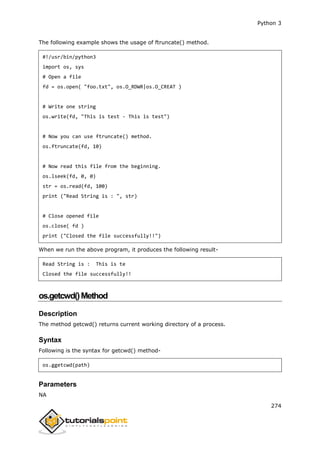 Python 3
274
The following example shows the usage of ftruncate() method.
#!/usr/bin/python3
import os, sys
# Open a file
fd = os.open( "foo.txt", os.O_RDWR|os.O_CREAT )
# Write one string
os.write(fd, "This is test - This is test")
# Now you can use ftruncate() method.
os.ftruncate(fd, 10)
# Now read this file from the beginning.
os.lseek(fd, 0, 0)
str = os.read(fd, 100)
print ("Read String is : ", str)
# Close opened file
os.close( fd )
print ("Closed the file successfully!!")
When we run the above program, it produces the following result-
Read String is : This is te
Closed the file successfully!!
os.getcwd()Method
Description
The method getcwd() returns current working directory of a process.
Syntax
Following is the syntax for getcwd() method-
os.ggetcwd(path)
Parameters
NA
 
