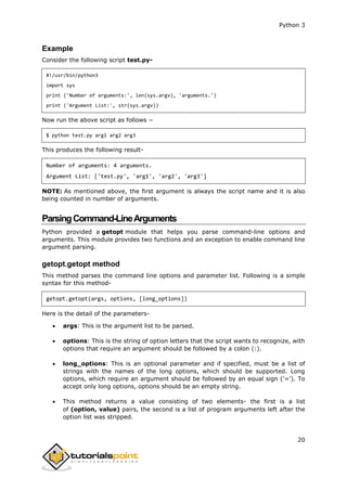 Python 3
20
Example
Consider the following script test.py-
#!/usr/bin/python3
import sys
print ('Number of arguments:', len(sys.argv), 'arguments.')
print ('Argument List:', str(sys.argv))
Now run the above script as follows −
$ python test.py arg1 arg2 arg3
This produces the following result-
Number of arguments: 4 arguments.
Argument List: ['test.py', 'arg1', 'arg2', 'arg3']
NOTE: As mentioned above, the first argument is always the script name and it is also
being counted in number of arguments.
ParsingCommand-LineArguments
Python provided a getopt module that helps you parse command-line options and
arguments. This module provides two functions and an exception to enable command line
argument parsing.
getopt.getopt method
This method parses the command line options and parameter list. Following is a simple
syntax for this method-
getopt.getopt(args, options, [long_options])
Here is the detail of the parameters-
 args: This is the argument list to be parsed.
 options: This is the string of option letters that the script wants to recognize, with
options that require an argument should be followed by a colon (:).
 long_options: This is an optional parameter and if specified, must be a list of
strings with the names of the long options, which should be supported. Long
options, which require an argument should be followed by an equal sign ('='). To
accept only long options, options should be an empty string.
 This method returns a value consisting of two elements- the first is a list
of (option, value) pairs, the second is a list of program arguments left after the
option list was stripped.
 