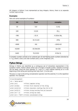 Python 3
25
All integers in Python 3 are represented as long integers. Hence, there is no separate
number type as long.
Examples
Here are some examples of numbers-
int float complex
10 0.0 3.14j
100 15.20 45.j
-786 -21.9 9.322e-36j
080 32.3+e18 .876j
-0490 -90. -.6545+0J
-0x260 -32.54e100 3e+26J
0x69 70.2-E12 4.53e-7j
A complex number consists of an ordered pair of real floating-point numbers denoted by
x + yj, where x and y are real numbers and j is the imaginary unit.
PythonStrings
Strings in Python are identified as a contiguous set of characters represented in the
quotation marks. Python allows either pair of single or double quotes. Subsets of strings
can be taken using the slice operator ([ ] and [:] ) with indexes starting at 0 in the
beginning of the string and working their way from -1 to the end.
The plus (+) sign is the string concatenation operator and the asterisk (*) is the repetition
operator. For example-
#!/usr/bin/python3
str = 'Hello World!'
print (str) # Prints complete string
print (str[0]) # Prints first character of the string
print (str[2:5]) # Prints characters starting from 3rd to 5th
print (str[2:]) # Prints string starting from 3rd character
print (str * 2) # Prints string two times
print (str + "TEST") # Prints concatenated string
 
