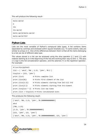Python 3
26
This will produce the following result-
Hello World!
H
llo
llo World!
Hello World!Hello World!
Hello World!TEST
PythonLists
Lists are the most versatile of Python's compound data types. A list contains items
separated by commas and enclosed within square brackets ([]). To some extent, lists are
similar to arrays in C. One of the differences between them is that all the items belonging
to a list can be of different data type.
The values stored in a list can be accessed using the slice operator ([ ] and [:]) with
indexes starting at 0 in the beginning of the list and working their way to end -1. The plus
(+) sign is the list concatenation operator, and the asterisk (*) is the repetition operator.
For example-
#!/usr/bin/python3
list = [ 'abcd', 786 , 2.23, 'john', 70.2 ]
tinylist = [123, 'john']
print (list) # Prints complete list
print (list[0]) # Prints first element of the list
print (list[1:3]) # Prints elements starting from 2nd till 3rd
print (list[2:]) # Prints elements starting from 3rd element
print (tinylist * 2) # Prints list two times
print (list + tinylist) # Prints concatenated lists
This produces the following result-
['abcd', 786, 2.23, 'john', 70.200000000000003]
abcd
[786, 2.23]
[2.23, 'john', 70.200000000000003]
[123, 'john', 123, 'john']
['abcd', 786, 2.23, 'john', 70.200000000000003, 123, 'john']
 
