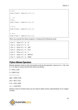 Python 3
35
c /= a
print ("Line 4 - Value of c is ", c )
c = 2
c %= a
print ("Line 5 - Value of c is ", c)
c **= a
print ("Line 6 - Value of c is ", c)
c //= a
print ("Line 7 - Value of c is ", c)
When you execute the above program, it produces the following result-
Line 1 - Value of c is 31
Line 2 - Value of c is 52
Line 3 - Value of c is 1092
Line 4 - Value of c is 52.0
Line 5 - Value of c is 2
Line 6 - Value of c is 2097152
Line 7 - Value of c is 99864
PythonBitwiseOperators
Bitwise operator works on bits and performs bit-by-bit operation. Assume if a = 60; and
b = 13; Now in binary format they will be as follows-
a = 0011 1100
b = 0000 1101
-----------------
a&b = 0000 1100
a|b = 0011 1101
a^b = 0011 0001
~a = 1100 0011
Pyhton's built-in function bin() can be used to obtain binary representation of an integer
number.
 