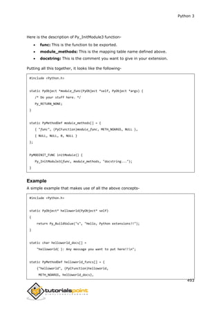 Python 3
493
Here is the description of Py_InitModule3 function-
 func: This is the function to be exported.
 module_methods: This is the mapping table name defined above.
 docstring: This is the comment you want to give in your extension.
Putting all this together, it looks like the following-
#include <Python.h>
static PyObject *module_func(PyObject *self, PyObject *args) {
/* Do your stuff here. */
Py_RETURN_NONE;
}
static PyMethodDef module_methods[] = {
{ "func", (PyCFunction)module_func, METH_NOARGS, NULL },
{ NULL, NULL, 0, NULL }
};
PyMODINIT_FUNC initModule() {
Py_InitModule3(func, module_methods, "docstring...");
}
Example
A simple example that makes use of all the above concepts-
#include <Python.h>
static PyObject* helloworld(PyObject* self)
{
return Py_BuildValue("s", "Hello, Python extensions!!");
}
static char helloworld_docs[] =
"helloworld( ): Any message you want to put here!!n";
static PyMethodDef helloworld_funcs[] = {
{"helloworld", (PyCFunction)helloworld,
METH_NOARGS, helloworld_docs},
 