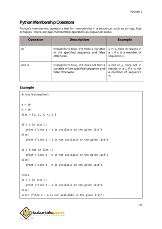 Python 3
38
PythonMembershipOperators
Python’s membership operators test for membership in a sequence, such as strings, lists,
or tuples. There are two membership operators as explained below-
Operator Description Example
in Evaluates to true, if it finds a variable
in the specified sequence and false
otherwise.
x in y, here in results in
a 1 if x is a member of
sequence y.
not in Evaluates to true, if it does not find a
variable in the specified sequence and
false otherwise.
x not in y, here not in
results in a 1 if x is not
a member of sequence
y.
Example
#!/usr/bin/python3
a = 10
b = 20
list = [1, 2, 3, 4, 5 ]
if ( a in list ):
print ("Line 1 - a is available in the given list")
else:
print ("Line 1 - a is not available in the given list")
if ( b not in list ):
print ("Line 2 - b is not available in the given list")
else:
print ("Line 2 - b is available in the given list")
c=b/a
if ( c in list ):
print ("Line 3 - a is available in the given list")
else:
print ("Line 3 - a is not available in the given list")
 