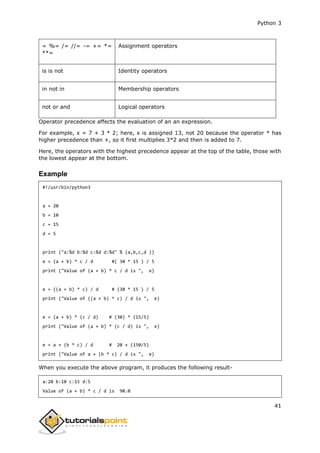 Python 3
41
= %= /= //= -= += *=
**=
Assignment operators
is is not Identity operators
in not in Membership operators
not or and Logical operators
Operator precedence affects the evaluation of an an expression.
For example, x = 7 + 3 * 2; here, x is assigned 13, not 20 because the operator * has
higher precedence than +, so it first multiplies 3*2 and then is added to 7.
Here, the operators with the highest precedence appear at the top of the table, those with
the lowest appear at the bottom.
Example
#!/usr/bin/python3
a = 20
b = 10
c = 15
d = 5
print ("a:%d b:%d c:%d d:%d" % (a,b,c,d ))
e = (a + b) * c / d #( 30 * 15 ) / 5
print ("Value of (a + b) * c / d is ", e)
e = ((a + b) * c) / d # (30 * 15 ) / 5
print ("Value of ((a + b) * c) / d is ", e)
e = (a + b) * (c / d) # (30) * (15/5)
print ("Value of (a + b) * (c / d) is ", e)
e = a + (b * c) / d # 20 + (150/5)
print ("Value of a + (b * c) / d is ", e)
When you execute the above program, it produces the following result-
a:20 b:10 c:15 d:5
Value of (a + b) * c / d is 90.0
 