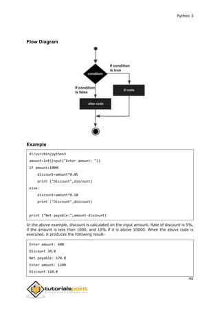 Python 3
46
Flow Diagram
Example
#!/usr/bin/python3
amount=int(input("Enter amount: "))
if amount<1000:
discount=amount*0.05
print ("Discount",discount)
else:
discount=amount*0.10
print ("Discount",discount)
print ("Net payable:",amount-discount)
In the above example, discount is calculated on the input amount. Rate of discount is 5%,
if the amount is less than 1000, and 10% if it is above 10000. When the above code is
executed, it produces the following result-
Enter amount: 600
Discount 30.0
Net payable: 570.0
Enter amount: 1200
Discount 120.0
 