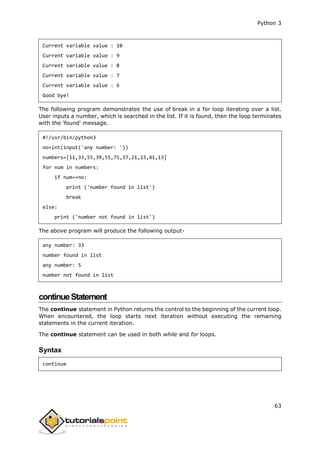 Python 3
63
Current variable value : 10
Current variable value : 9
Current variable value : 8
Current variable value : 7
Current variable value : 6
Good bye!
The following program demonstrates the use of break in a for loop iterating over a list.
User inputs a number, which is searched in the list. If it is found, then the loop terminates
with the 'found' message.
#!/usr/bin/python3
no=int(input('any number: '))
numbers=[11,33,55,39,55,75,37,21,23,41,13]
for num in numbers:
if num==no:
print ('number found in list')
break
else:
print ('number not found in list')
The above program will produce the following output-
any number: 33
number found in list
any number: 5
number not found in list
continueStatement
The continue statement in Python returns the control to the beginning of the current loop.
When encountered, the loop starts next iteration without executing the remaining
statements in the current iteration.
The continue statement can be used in both while and for loops.
Syntax
continue
 