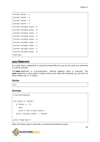 Python 3
65
Current Letter : y
Current Letter : t
Current Letter : o
Current Letter : n
Current variable value : 9
Current variable value : 8
Current variable value : 7
Current variable value : 6
Current variable value : 4
Current variable value : 3
Current variable value : 2
Current variable value : 1
Current variable value : 0
Good bye!
passStatement
It is used when a statement is required syntactically but you do not want any command
or code to execute.
The pass statement is a null operation; nothing happens when it executes. The
pass statement is also useful in places where your code will eventually go, but has not
been written yet i.e. in stubs).
Syntax
pass
Example
#!/usr/bin/python3
for letter in 'Python':
if letter == 'h':
pass
print ('This is pass block')
print ('Current Letter :', letter)
print ("Good bye!")
When the above code is executed, it produces the following result-
 