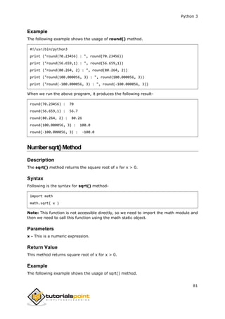 Python 3
81
Example
The following example shows the usage of round() method.
#!/usr/bin/python3
print ("round(70.23456) : ", round(70.23456))
print ("round(56.659,1) : ", round(56.659,1))
print ("round(80.264, 2) : ", round(80.264, 2))
print ("round(100.000056, 3) : ", round(100.000056, 3))
print ("round(-100.000056, 3) : ", round(-100.000056, 3))
When we run the above program, it produces the following result-
round(70.23456) : 70
round(56.659,1) : 56.7
round(80.264, 2) : 80.26
round(100.000056, 3) : 100.0
round(-100.000056, 3) : -100.0
Numbersqrt()Method
Description
The sqrt() method returns the square root of x for x > 0.
Syntax
Following is the syntax for sqrt() method-
import math
math.sqrt( x )
Note: This function is not accessible directly, so we need to import the math module and
then we need to call this function using the math static object.
Parameters
x - This is a numeric expression.
Return Value
This method returns square root of x for x > 0.
Example
The following example shows the usage of sqrt() method.
 