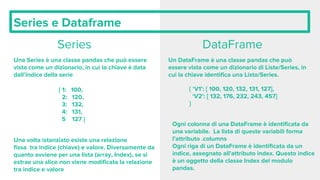 Series e Dataframe
Series
Una Series è una classe pandas che può essere
vista come un dizionario, in cui la chiave è data
dall’indice della serie
{ 1: 100,
2: 120,
3: 132,
4: 131,
5 127 }
Una volta istanziato esiste una relazione
fissa tra indice (chiave) e valore. Diversamente da
quanto avviene per una lista (array, Index), se si
estrae una slice non viene modificata la relazione
tra indice e valore
DataFrame
Un DataFrame è una classe pandas che può
essere vista come un dizionario di Liste/Series, in
cui la chiave identifica una Lista/Series.
{ ‘V1’: [ 100, 120, 132, 131, 127],
‘V2’: [ 132, 176, 232, 243, 457]
}
Ogni colonna di una DataFrame è identificata da
una variabile. La lista di queste variabili forma
l’attributo .columns
Ogni riga di un DataFrame è identificata da un
indice, assegnato all’attributo index. Questo indice
è un oggetto della classe Index del modulo
pandas.
 