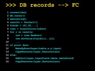 >>> DB records --> FC 1  connect(dsn) 2  db.cursor() 3  execute(sql) 4  results = fetchall() 5  fields = [f1,f2,...] 6  rows = InsertCursor(table) 7  for r in results: 8   row = rows.NewRow() 9   row.SetValue(fields[i], r[i] 10   ... 11  if point data: 12   MakeXyEventLayer(table,x,y,layer) 13   CopyFeatures(layer,featureclass) 14  else: 15   AddJoin(layer,layerfield,table,tablefield) 16   CopyFeatures(layer,featureclass)   