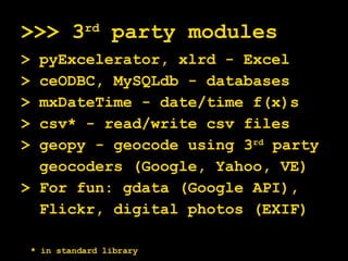 >>> 3 rd  party modules > pyExcelerator, xlrd - Excel > ceODBC, MySQLdb - databases > mxDateTime - date/time f(x)s > csv* - read/write csv files > geopy - geocode using 3 rd  party geocoders (Google, Yahoo, VE) > For fun: gdata (Google API), Flickr, digital photos (EXIF)  * in standard library 