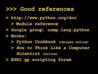 >>> Good references > http://www.python.org/doc > Module reference > Google group: comp.lang.python > Books: >  Python Cookbook   (recipes online) >  How to Think Like a Computer Scientist  (online) > ESRI gp scripting forum 