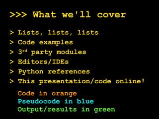>>> What we'll cover > Lists, lists, lists > Code examples > 3 rd  party modules > Editors/IDEs > Python references > This presentation/code online! Code in orange Pseudocode in blue Output/results in green 
