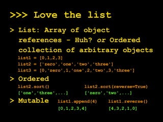 >>> Love the list > List: Array of object references - Huh?  or  Ordered collection of arbitrary objects list1 = [0,1,2,3] list2 = ['zero','one','two','three'] list3 = [0,'zero',1,'one',2,'two',3,'three'] > Ordered  list2.sort()  list2.sort(reverse=True) ['one','three',...]  ['zero','two',...] > Mutable  list1.append(4)  list1.reverse() [0,1,2,3,4]  [4,3,2,1,0] 