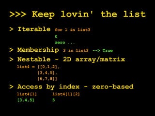 >>> Keep lovin' the list > Iterable  for l in list3 0 zero ... > Membership  3 in list3   --> True > Nestable - 2D array/matrix list4 = [[0,1,2],  [3,4,5], [6,7,8]] > Access by index - zero-based  list4[1]  list4[1][2] [3,4,5]  5  
