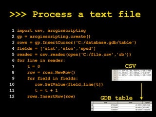 >>> Process a text file 1  import csv, arcgisscripting 2  gp = arcgisscripting.create() 3  rows = gp.InsertCursor('C:/database.gdb/table') 4  fields = ['slat','slon','spud'] 5  reader = csv.reader(open('C:/file.csv','rb')) 6  for line in reader: 7   t = 0 8   row = rows.NewRow() 9   for field in fields: 10   row.SetValue(field,line[t]) 11   t = t + 1 12   rows.InsertRow(row) CSV GDB table 