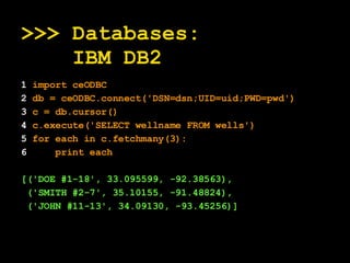 >>> Databases:   IBM DB2 1  import ceODBC 2  db = ceODBC.connect('DSN=dsn;UID=uid;PWD=pwd') 3  c = db.cursor() 4  c.execute('SELECT wellname FROM wells') 5  for each in c.fetchmany(3): 6   print each [('DOE #1-18', 33.095599, -92.38563), ('SMITH #2-7', 35.10155, -91.48824), ('JOHN #11-13', 34.09130, -93.45256)]   