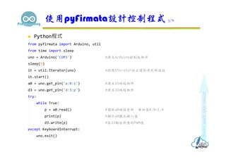  Python程式
from pyfirmata import Arduino, util
from time import sleep
uno = Arduino('COM3') #建立Arduino控制板物件
sleep(5)
it = util.Iterator(uno) #啟用Iterator防止讀取序列埠溢位
it.start()
a0 = uno.get_pin('a:0:i') #建立IO端點物件
d3 = uno.get_pin('d:3:p') #建立IO端點物件
try:
while True:
p = a0.read() #讀取a0端點資料，傳回值0.0~1.0
print(p) #顯示a0類比輸入值
d3.write(p) #在d3輸出對應的PWM值
except KeyboardInterrupt:
uno.exit()
使用pyFirmata設計控制程式 5/6
 