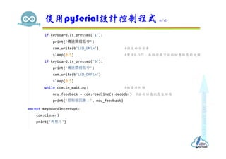 if keyboard.is_pressed('1'):
print('傳送開燈指令')
com.write(b'LED_ONn') #傳送命令字串
sleep(0.5) #暫停0.5秒，再執行底下接收回應訊息的迴圈
if keyboard.is_pressed('0'):
print('傳送關燈指令')
com.write(b'LED_OFFn')
sleep(0.5)
while com.in_waiting: #檢查序列埠
mcu_feedback = com.readline().decode() #接收回應訊息並解碼
print('控制板回應：', mcu_feedback)
except KeyboardInterrupt:
com.close()
print('再見！')
使用pySerial設計控制程式 11/12
 