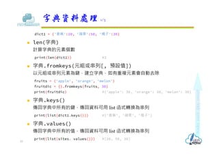 dict1 = {'香蕉':20, '蘋果':50, '橘子':30}
 len(字典)
計算字典的元素個數
print(len(dict1)) #3
 字典.fromkeys(元組或串列[, 預設值])
以元組或串列元素為鍵，建立字典，如有重複元素會自動去除
fruits = ('apple', 'orange', 'melon')
fruitdic = {}.fromkeys(fruits, 30)
print(fruitdic) #{'apple': 30, 'orange': 30, 'melon': 30}
 字典.keys()
傳回字典中所有的鍵，傳回資料可用 list 函式轉換為串列
print(list(dict1.keys())) #['香蕉', '蘋果', '橘子']
 字典.values()
傳回字典中所有的值，傳回資料可用 list 函式轉換為串列
print(list(sites. values())) #[20, 50, 30]
字典資料處理 1/5
10
 