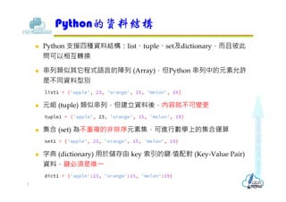  Python 支援四種資料結構：list、tuple、set及dictionary，而且彼此
問可以相互轉換
 串列類似其它程式語言的陣列 (Array)，但Python 串列中的元素允許
是不同資料型別
list1 = ['apple', 23, 'orange', 15, 'melon', 19]
 元組 (tuple) 類似串列，但建立資料後，內容就不可變更
tuple1 = ('apple', 23, 'orange', 15, 'melon', 19)
 集合 (set) 為不重複的非排序元素集，可進行數學上的集合運算
set1 = {'apple', 23, 'orange', 15, 'melon', 19}
 字典 (dictionary) 用於儲存由 key 索引的鍵⋅值配對 (Key-Value Pair)
資料，鍵必須是唯⼀
dict1 = {'apple':23, 'orange':15, 'melon':19}
Python的資料結構
2
 
