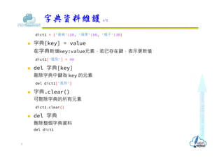 dict1 = {'香蕉':20, '蘋果':50, '橘子':30}
 字典[key] = value
在字典新增key:value元素，若已存在鍵，表示更新值
dict1['鳯梨'] = 40
 del 字典[key]
刪除字典中鍵為 key 的元素
del dict1['鳯梨']
 字典.clear()
可刪除字典的所有元素
dict1.clear()
 del 字典
刪除整個字典資料
del dict1
字典資料維護 1/2
8
 
