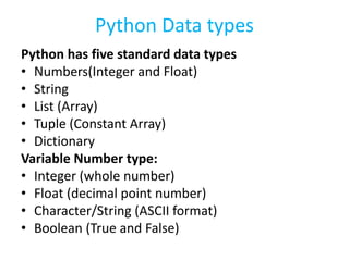 Python Data types
Python has five standard data types
• Numbers(Integer and Float)
• String
• List (Array)
• Tuple (Constant Array)
• Dictionary
Variable Number type:
• Integer (whole number)
• Float (decimal point number)
• Character/String (ASCII format)
• Boolean (True and False)
 