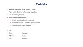Variables
 Variable is a named literal to store a value.
 Need not be declared before usage in python
 Use “=” to assign value
 Rules for naming a variable:
 Variable name should not be a keyword
 Should not start with a number or special character
 Can only contain special characters “_”
 Eg:
1. 3a=5 #invalid
2. A$=10 #valid
3. if=15 #invalid
 