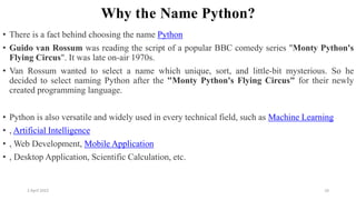 2 April 2022 10
Why the Name Python?
• There is a fact behind choosing the name Python
• Guido van Rossum was reading the script of a popular BBC comedy series "Monty Python's
Flying Circus". It was late on-air 1970s.
• Van Rossum wanted to select a name which unique, sort, and little-bit mysterious. So he
decided to select naming Python after the "Monty Python's Flying Circus" for their newly
created programming language.
• Python is also versatile and widely used in every technical field, such as Machine Learning
• , Artificial Intelligence
• , Web Development, Mobile Application
• , Desktop Application, Scientific Calculation, etc.
 