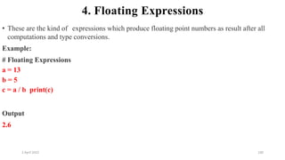 2 April 2022 100
4. Floating Expressions
• These are the kind of expressions which produce floating point numbers as result after all
computations and type conversions.
Example:
# Floating Expressions
a = 13
b = 5
c = a / b print(c)
Output
2.6
 