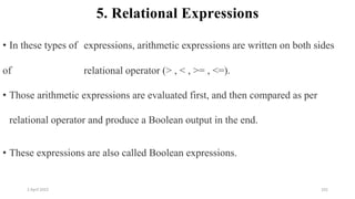 2 April 2022 101
5. Relational Expressions
• In these types of expressions, arithmetic expressions are written on both sides
of relational operator (> , < , >= , <=).
• Those arithmetic expressions are evaluated first, and then compared as per
relational operator and produce a Boolean output in the end.
• These expressions are also called Boolean expressions.
 