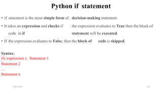 2 April 2022 110
Python if statement
• if statement is the most simple form of decision-making statement.
• It takes an expression and checks if the expression evaluates to True then the block of
code in if statement will be executed.
• If the expression evaluates to False, then the block of code is skipped.
Syntax:
if( expression ): Statement 1
Statement 2
…
Statement n
 