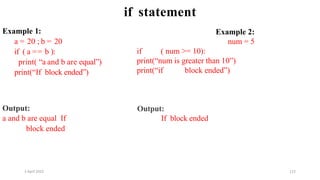 2 April 2022 112
if statement
Example 1:
a = 20 ; b = 20
if ( a == b ):
print( “a and b are equal”)
print(“If block ended”)
Output:
a and b are equal If
block ended
Example 2:
num = 5
if ( num >= 10):
print(“num is greater than 10”)
print(“if block ended”)
Output:
If block ended
 
