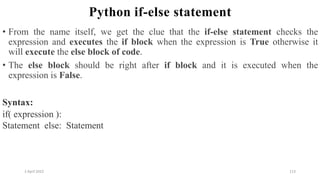 2 April 2022 113
Python if-else statement
• From the name itself, we get the clue that the if-else statement checks the
expression and executes the if block when the expression is True otherwise it
will execute the else block of code.
• The else block should be right after if block and it is executed when the
expression is False.
Syntax:
if( expression ):
Statement else: Statement
 