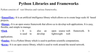 2 April 2022 12
Python Libraries and Frameworks
Python consists of vast libraries and various frameworks.
•TensorFlow - It is an artificial intelligence library which allows us to create large scale AI based
projects.
•Django - It is an open source framework that allows us to develop web applications. It is easy,
flexible, and simple to manage.
•Flask - It is also an open source web framework. It
is used to develop lightweight web
applications.
•Pandas - It is a Python library which is used to perform scientific computations.
•Keras - It is an open source library, which is used to work around the neural network.
 