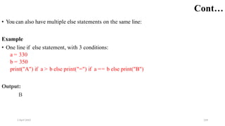 2 April 2022 129
Cont…
• You can also have multiple else statements on the same line:
Example
• One line if else statement, with 3 conditions:
a = 330
b = 350
print("A") if a > b else print("=") if a == b else print("B")
Output:
B
 