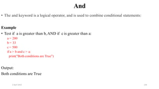 2 April 2022 130
And
• The and keyword is a logical operator, and is used to combine conditional statements:
Example
• Test if a is greater than b, AND if c is greater than a:
a = 200
b = 33
c = 500
if a > b and c > a:
print("Both conditions are True")
Output:
Both conditions are True
 