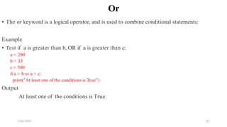 2 April 2022 131
Or
• The or keyword is a logical operator, and is used to combine conditional statements:
Example
• Test if a is greater than b, OR if a is greater than c:
a = 200
b = 33
c = 500
if a > b or a > c:
print("At least one of the conditions is True")
Output
At least one of the conditions is True
 