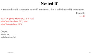 2 April 2022 132
Nested If
• You can have if statements inside if statements, this is called nested if statements.
Example
x = 41
if x > 10: print("Above ten,") if x > 20:
print("and also above 20!") else:
print("but not above 20.")
Output
Above ten,
and also above 20!
 