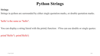 2 April 2022 134
Python Strings
Strings
Strings in python are surrounded by either single quotation marks, or double quotation marks.
'hello' is the same as "hello".
You can display a string literal with the print() function: #You can use double or single quotes:
print("Hello") print('Hello')
 