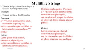 2 April 2022 136
Multiline Strings
• You can assign a multiline string to a
variable by using three quotes:
Example
• You can use three double quotes:
Program:
a = """Lorem ipsum dolor sit amet,
consectetur adipiscing elit,
sed do eiusmod tempor incididunt ut
labore et dolore magna aliqua."""
print(a)
Output:
Lorem ipsum dolor sit amet,
consectetur adipiscing elit,
sed do eiusmod tempor incididunt ut
labore et dolore magna aliqua.
Or three single quotes: Program:
a = '''Lorem ipsum dolor sit amet,
consectetur adipiscing elit,
sed do eiusmod tempor incididunt
ut labore et dolore magna aliqua.'''
print(a)
Output:
Lorem ipsum dolor sit amet,
consectetur adipiscing elit,
sed do eiusmod tempor incididunt
ut labore et dolore magna aliqua.
 