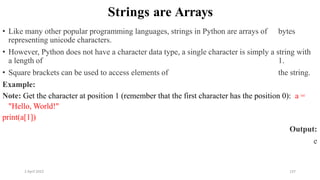 2 April 2022 137
Strings are Arrays
• Like many other popular programming languages, strings in Python are arrays of bytes
representing unicode characters.
• However, Python does not have a character data type, a single character is simply a string with
a length of 1.
• Square brackets can be used to access elements of the string.
Example:
Note: Get the character at position 1 (remember that the first character has the position 0): a =
"Hello, World!"
print(a[1])
Output:
e
 