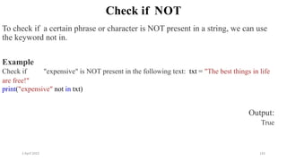 2 April 2022 142
Check if NOT
To check if a certain phrase or character is NOT present in a string, we can use
the keyword not in.
Example
Check if "expensive" is NOT present in the following text: txt = "The best things in life
are free!"
print("expensive" not in txt)
Output:
True
 