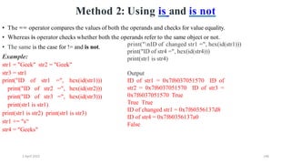 2 April 2022 146
Method 2: Using is and is not
• The same is the case for != and is not.
Example:
str1 = "Geek" str2 = "Geek"
str3 = str1
print("ID of str1 =", hex(id(str1)))
print("ID of str2 =", hex(id(str2)))
print("ID of str3 =", hex(id(str3)))
print(str1 is str1)
print(str1 is str2) print(str1 is str3)
str1 += "s“
str4 = "Geeks"
• The == operator compares the values of both the operands and checks for value equality.
• Whereas is operator checks whether both the operands refer to the same object or not.
print("nID of changed str1 =", hex(id(str1)))
print("ID of str4 =", hex(id(str4)))
print(str1 is str4)
Output
ID of str1 = 0x7f6037051570 ID of
str2 = 0x7f6037051570 ID of str3 =
0x7f6037051570 True
True True
ID of changed str1 = 0x7f60356137d8
ID of str4 = 0x7f60356137a0
False
 